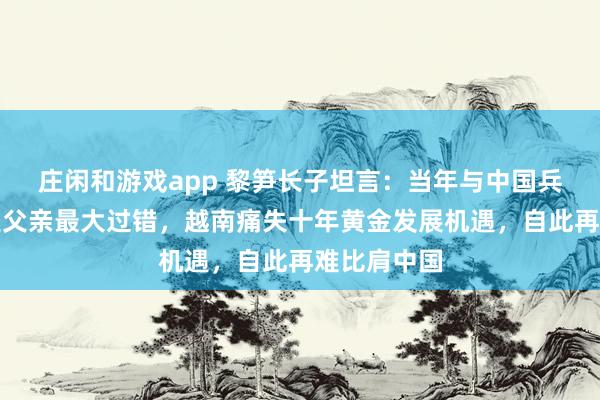 庄闲和游戏app 黎笋长子坦言:当年与中国兵戎相见,是父亲最大过错,越南痛失十年黄金发展机遇,自此再难比肩中国