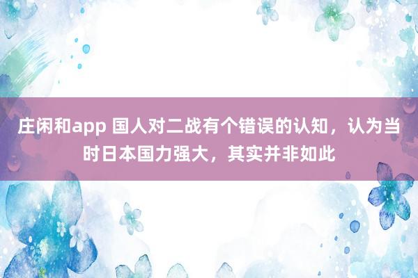 庄闲和app 国人对二战有个错误的认知,认为当时日本国力强大,其实并非如此