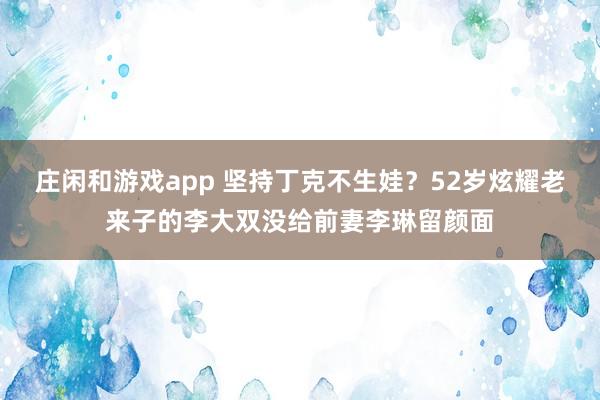 庄闲和游戏app 坚持丁克不生娃？52岁炫耀老来子的李大双没给前妻李琳留颜面