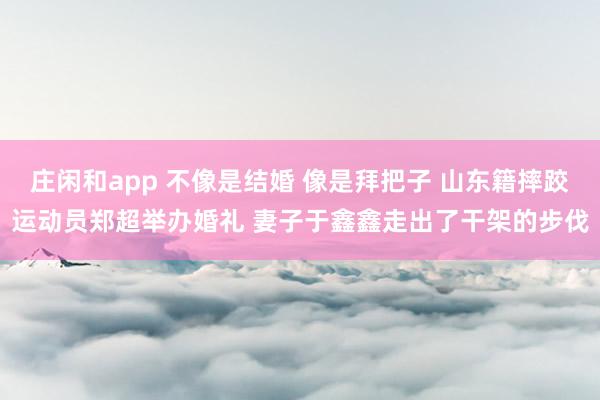 庄闲和app 不像是结婚 像是拜把子 山东籍摔跤运动员郑超举办婚礼 妻子于鑫鑫走出了干架的步伐