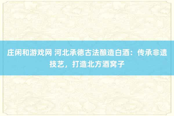 庄闲和游戏网 河北承德古法酿造白酒：传承非遗技艺，打造北方酒窝子