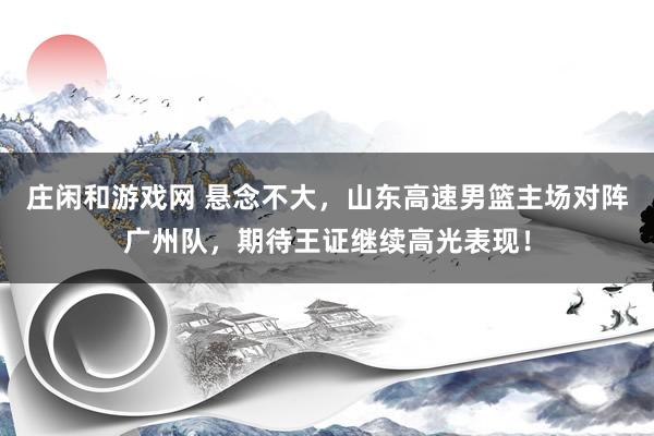 庄闲和游戏网 悬念不大,山东高速男篮主场对阵广州队,期待王证继续高光表现!