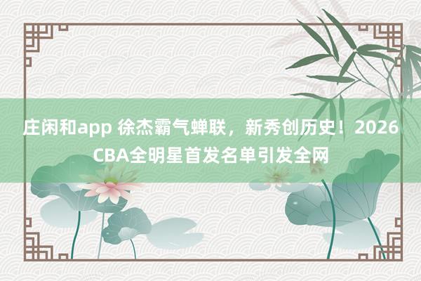 庄闲和app 徐杰霸气蝉联,新秀创历史!2026CBA全明星首发名单引发全网