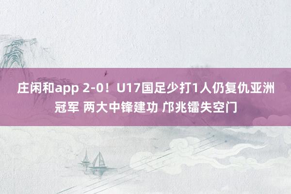 庄闲和app 2-0！U17国足少打1人仍复仇亚洲冠军 两大中锋建功 邝兆镭失空门