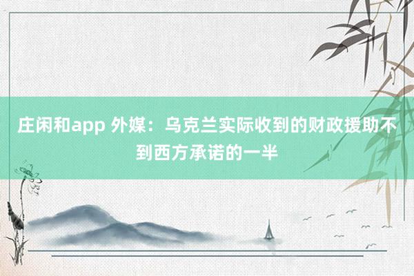 庄闲和app 外媒:乌克兰实际收到的财政援助不到西方承诺的一半