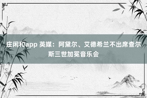 庄闲和app 英媒：阿黛尔、艾德希兰不出席查尔斯三世加冕音乐会