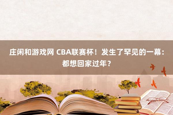 庄闲和游戏网 CBA联赛杯！发生了罕见的一幕：都想回家过年？