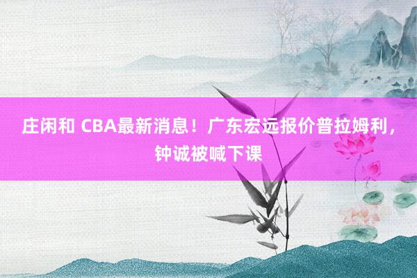 庄闲和 CBA最新消息！广东宏远报价普拉姆利，钟诚被喊下课