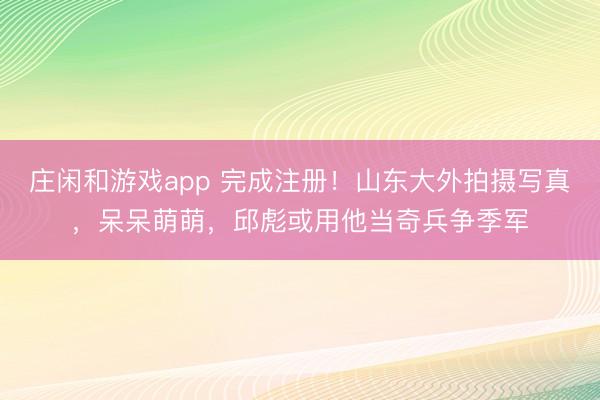 庄闲和游戏app 完成注册！山东大外拍摄写真，呆呆萌萌，邱彪或用他当奇兵争季军