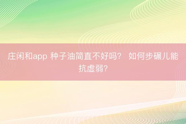 庄闲和app 种子油简直不好吗？ 如何步碾儿能抗虚弱？