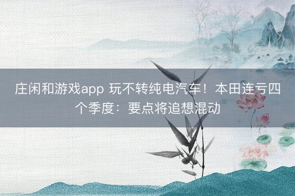 庄闲和游戏app 玩不转纯电汽车!本田连亏四个季度:要点将追想混动