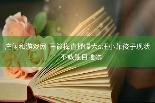 庄闲和游戏网 马筱梅直播曝大s汪小菲孩子现状：不敢独自睡眠