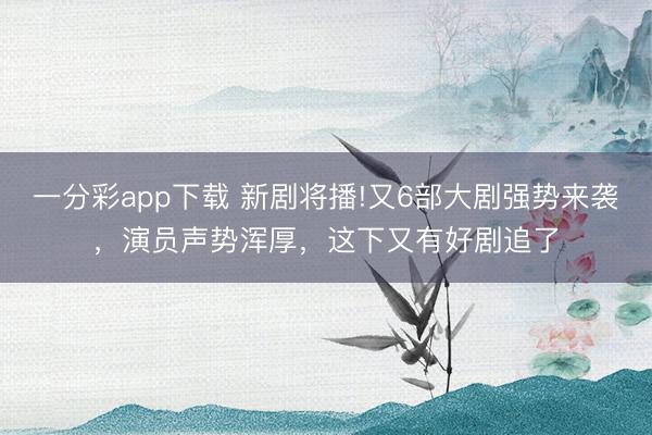 一分彩app下载 新剧将播!又6部大剧强势来袭，演员声势浑厚，这下又有好剧追了