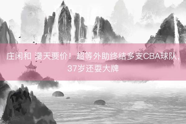 庄闲和 漫天要价！超等外助终结多支CBA球队，37岁还耍大牌