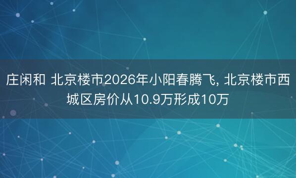 庄闲和 北京楼市2026年小阳春腾飞， 北京楼市西城区房价从10.9万形成10万
