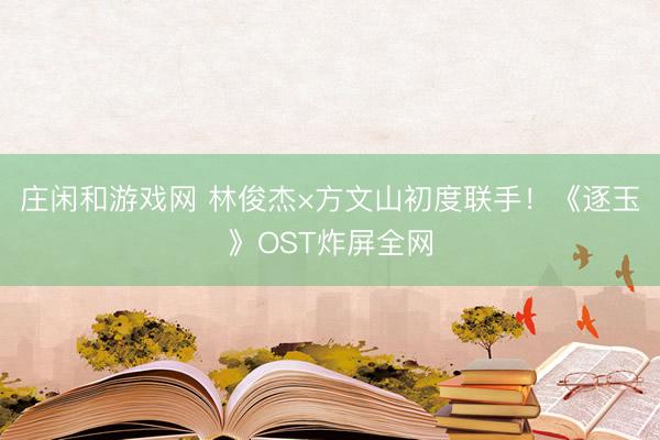 庄闲和游戏网 林俊杰×方文山初度联手！《逐玉》OST炸屏全网