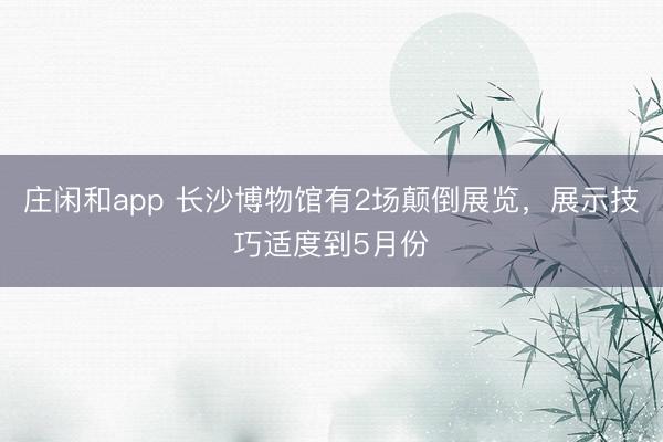 庄闲和app 长沙博物馆有2场颠倒展览，展示技巧适度到5月份
