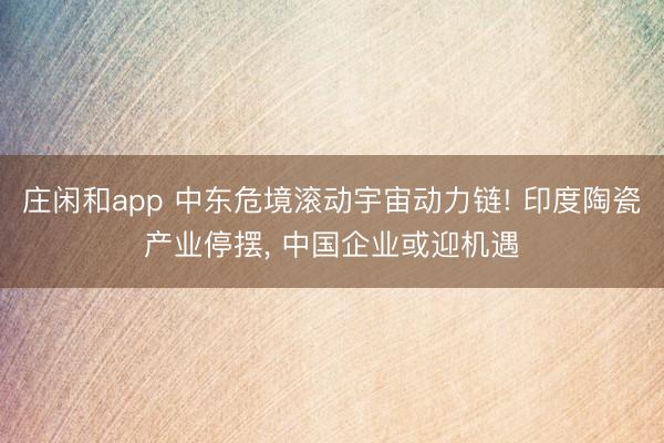 庄闲和app 中东危境滚动宇宙动力链! 印度陶瓷产业停摆, 中国企业或迎机遇